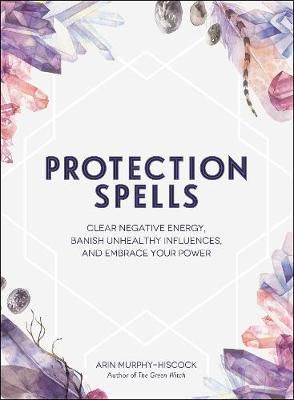 Protection Spells: Clear Negative Energy, Banish Unhealthy Influences, And Embrace Your Power