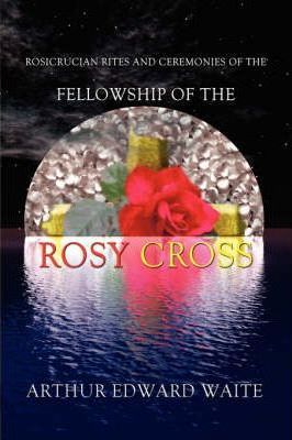 Rosicrucian Rites And Ceremonies Of The Fellowship Of The Rosy Cross By Founder Of The Holy Order Of The Golden Dawn Arthur Edward Waite