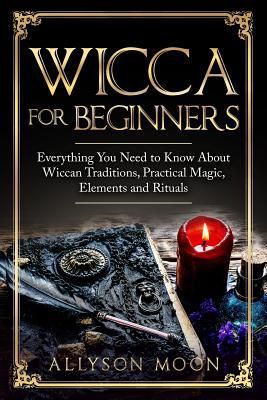 Wicca For Beginners : Everything You Need To Know About Wiccan Traditions, Practical Magic, Elements And Rituals