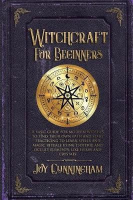 Witchcraft For Beginners : A Basic Guide For Modern Witches To Find Their Own Path And Start Practicing To Learn Spells And Magic Rituals Using Esoteric And Occult Elements Like Herbs And Crystals