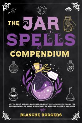 The Jar Spells Compendium: Get To Know Various Beginner-Friendly Spell Jar Recipes And The Fundamentals Of Using Witchcraft To Address Issues In Your Life