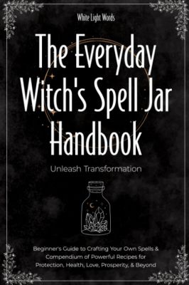 The Everyday Witch's Spell Jar Handbook: Unleash Transformation - Beginner's Guide To Crafting Your Own Spells & Compendium Of Powerful Recipes For Protection, Health, Love, Prosperity, & Beyond