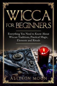 Wicca For Beginners : Everything You Need To Know About Wiccan Traditions, Practical Magic, Elements And Rituals