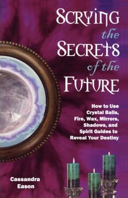 Scrying the Secrets of the Future : How to Use Crystal Balls Water Fire Wax Mirrors Shadows and Sprit Guides to Reveal Your Destiny