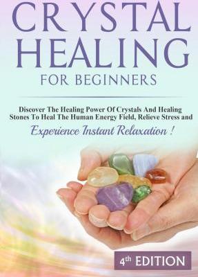 Crystal Healing for Beginners : Discover the Healing Power of Crystals and Healing Stones to Heal the Human Energy Field, Relieve Stress and Experience Instant Relaxation