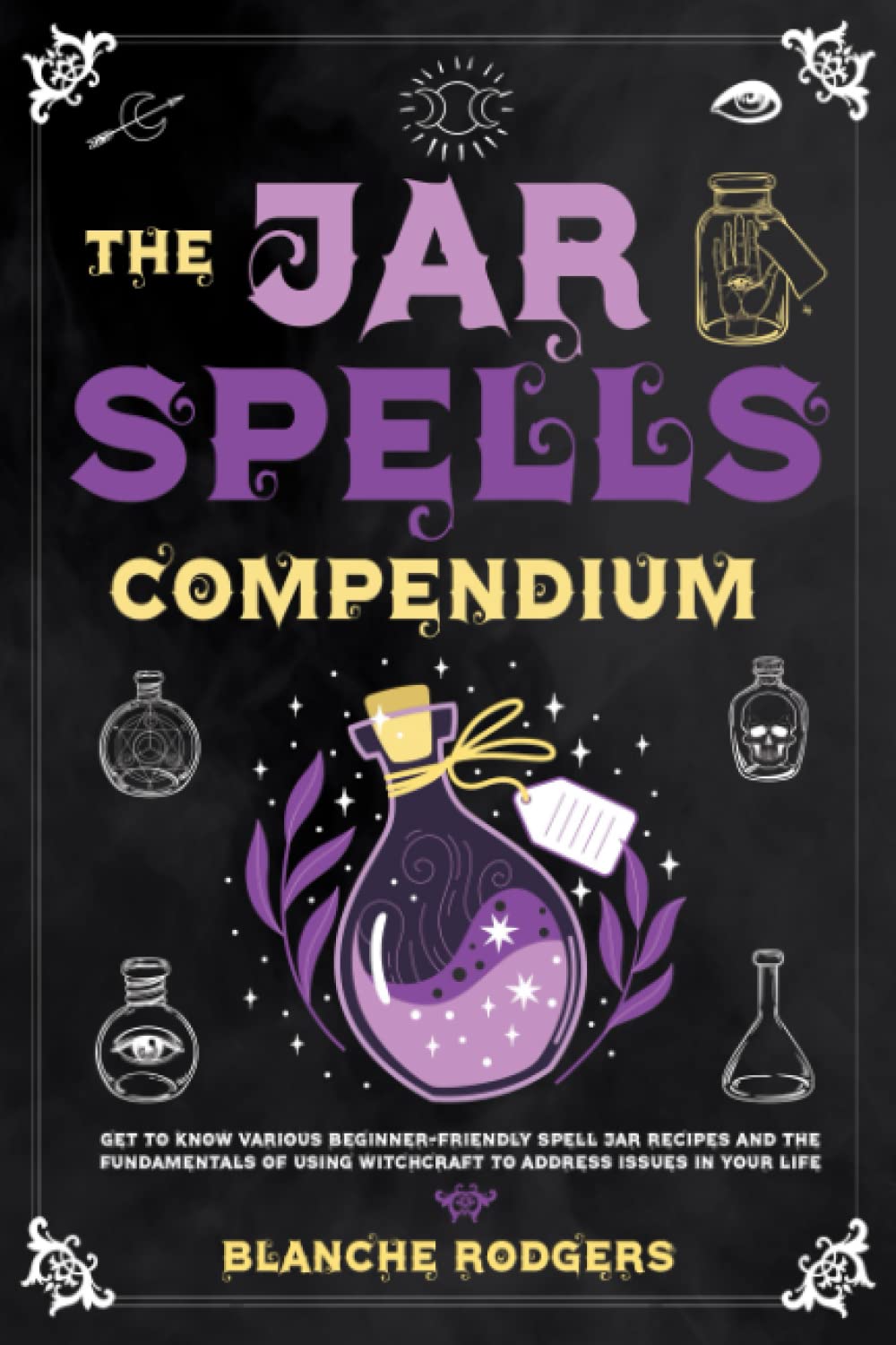 The Jar Spells Compendium: Get To Know Various Beginner-Friendly Spell Jar Recipes And The Fundamentals Of Using Witchcraft To Address Issues In Your Life