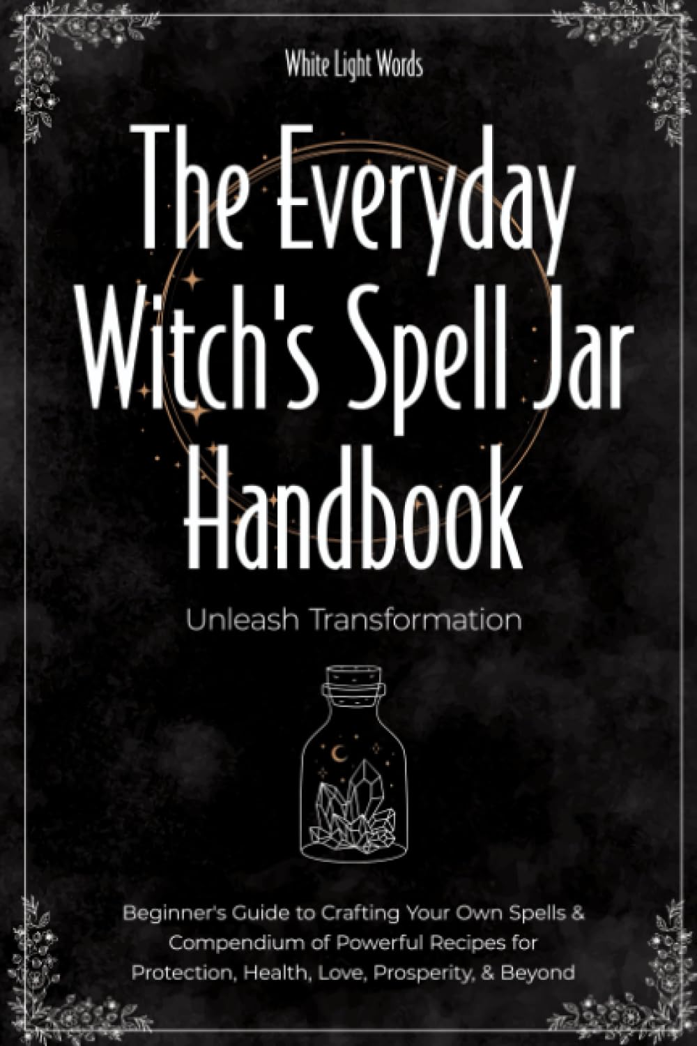 The Everyday Witch's Spell Jar Handbook: Unleash Transformation - Beginner's Guide To Crafting Your Own Spells & Compendium Of Powerful Recipes For Protection, Health, Love, Prosperity, & Beyond