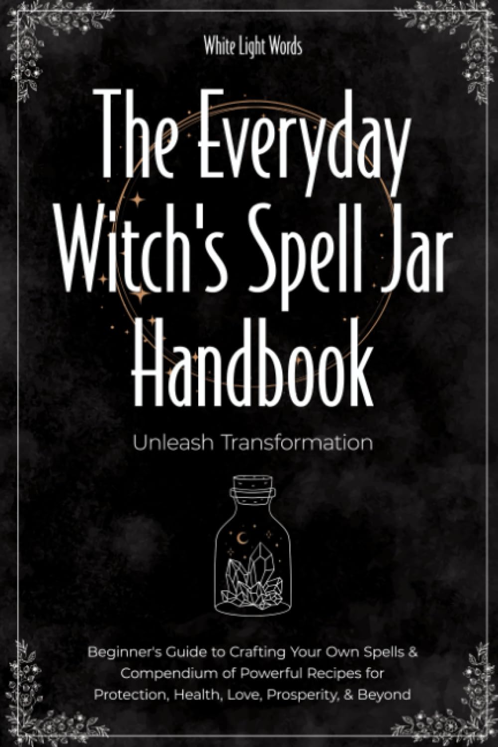 The Everyday Witch's Spell Jar Handbook: Unleash Transformation - Beginner's Guide to Crafting Your Own Spells & Compendium of Powerful Recipes for Protection, Health, Love, Prosperity, & Beyond